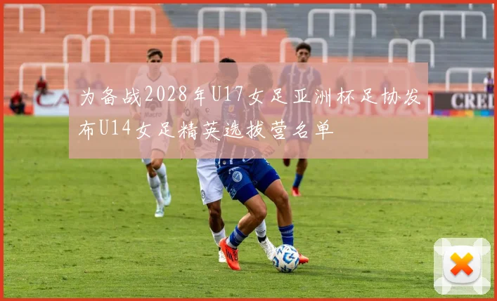 为备战2028年U17女足亚洲杯足协发布U14女足精英选拔营名单