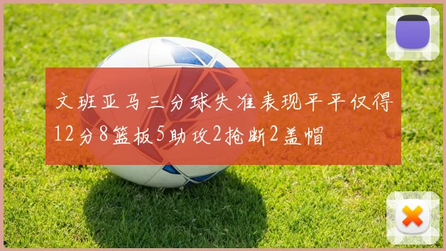 文班亚马三分球失准表现平平仅得12分8篮板5助攻2抢断2盖帽