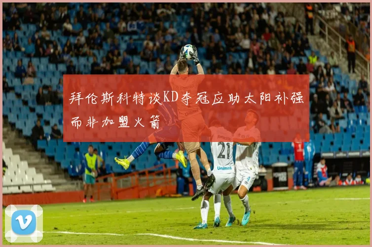 拜伦斯科特谈KD夺冠应助太阳补强而非加盟火箭