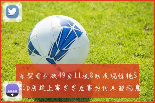 东契奇狂砍49分11板8助表现惊艳Skip质疑上赛季季后赛为何未能现身