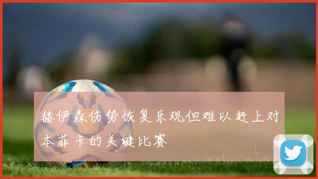 赫伊森伤势恢复乐观但难以赶上对本菲卡的关键比赛