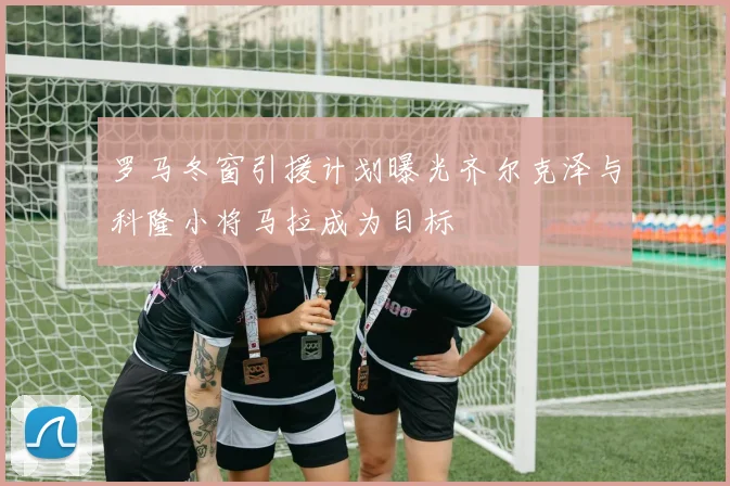 罗马冬窗引援计划曝光齐尔克泽与科隆小将马拉成为目标