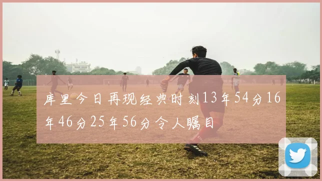 库里今日再现经典时刻13年54分16年46分25年56分令人瞩目