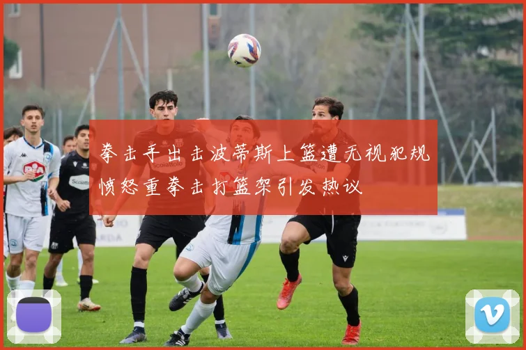 拳击手出击波蒂斯上篮遭无视犯规愤怒重拳击打篮架引发热议