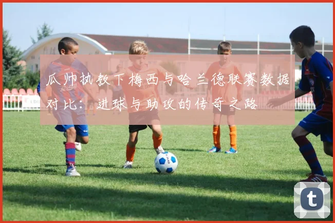 瓜帅执教下梅西与哈兰德联赛数据对比：进球与助攻的传奇之路