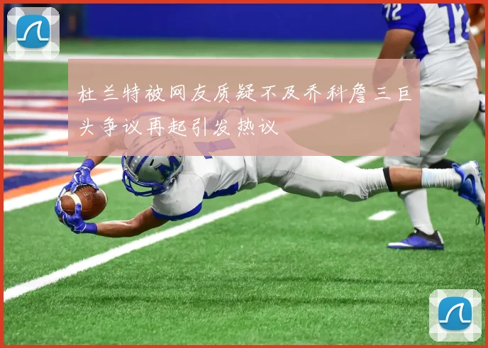 杜兰特被网友质疑不及乔科詹三巨头争议再起引发热议