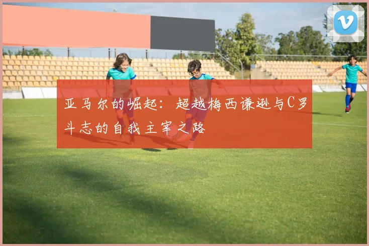 亚马尔的崛起：超越梅西谦逊与C罗斗志的自我主宰之路