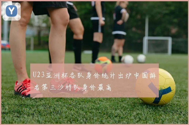 U23亚洲杯各队身价统计出炉中国排名第三沙特队身价最高