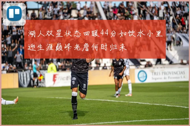 湖人双星状态回暖44分如饮水小里迎生涯巅峰老詹何时归来