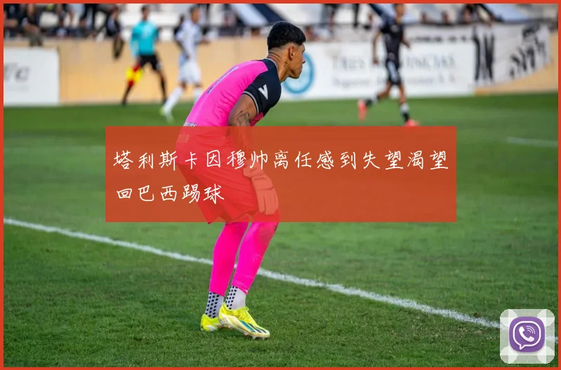 塔利斯卡因穆帅离任感到失望渴望回巴西踢球