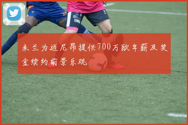 米兰为迈尼昂提供700万欧年薪及奖金续约前景乐观