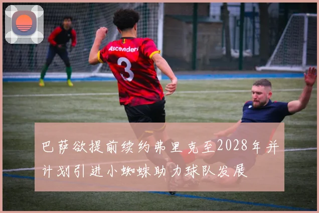 巴萨欲提前续约弗里克至2028年并计划引进小蜘蛛助力球队发展