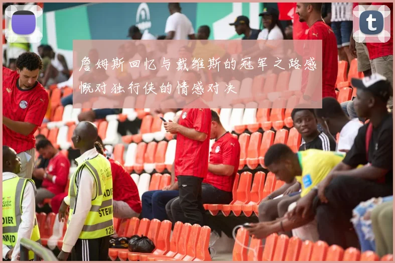 詹姆斯回忆与戴维斯的冠军之路感慨对独行侠的情感对决