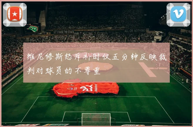 维尼修斯怒斥补时仅五分钟反映裁判对球员的不尊重