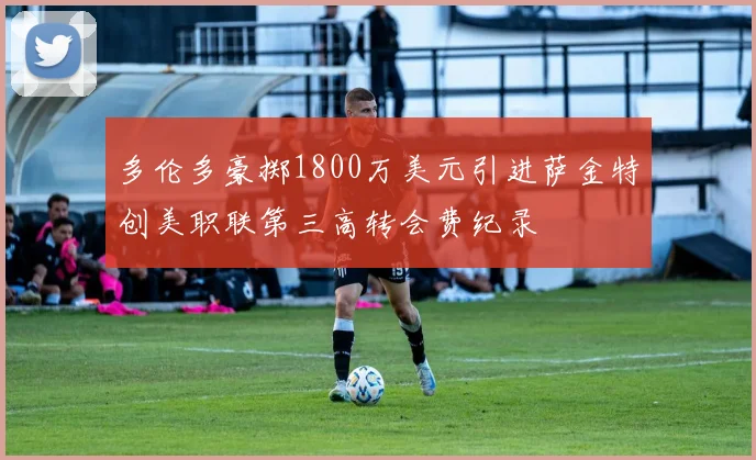 多伦多豪掷1800万美元引进萨金特创美职联第三高转会费纪录