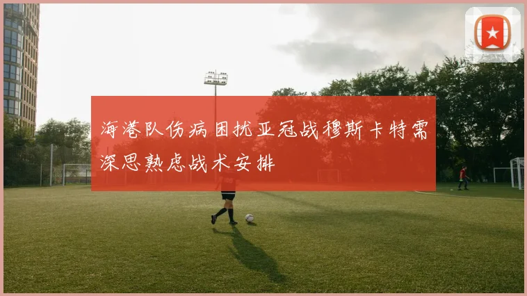海港队伤病困扰亚冠战穆斯卡特需深思熟虑战术安排