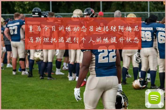 皇马今日训练动态吕迪格琼阿梅尼马斯坦托诺进行个人训练提升状态