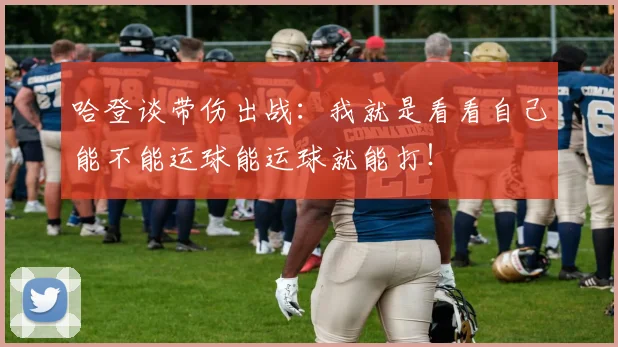 哈登谈带伤出战：我就是看看自己能不能运球能运球就能打！