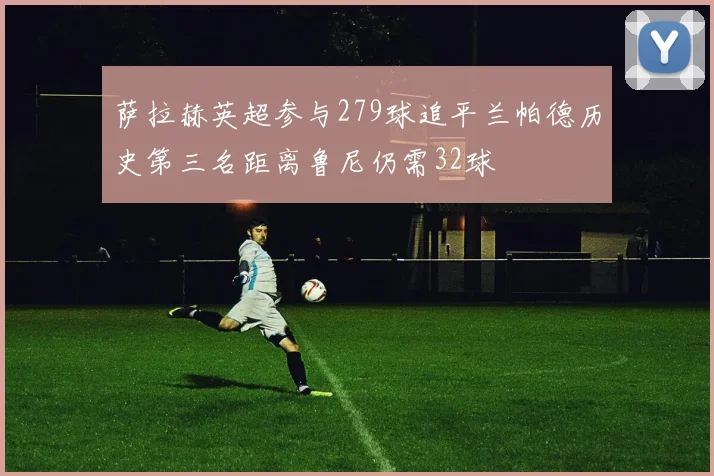 萨拉赫英超参与279球追平兰帕德历史第三名距离鲁尼仍需32球