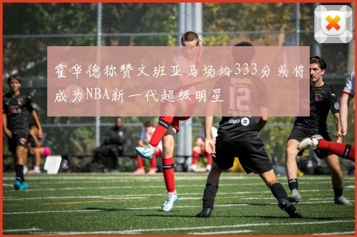 霍华德称赞文班亚马场均333分或将成为NBA新一代超级明星